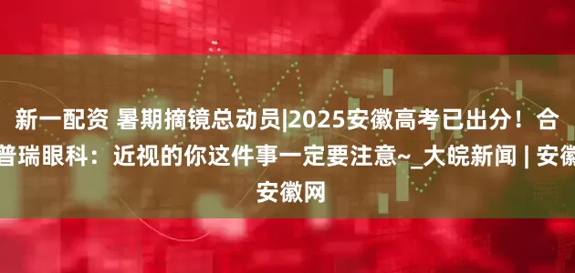 新一配资 暑期摘镜总动员|2025安徽高考已出分！合肥普瑞眼科：近视的你这件事一定要注意~_大皖新闻 | 安徽网