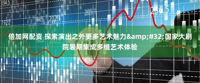 倍加网配资 探索演出之外更多艺术魅力&#32;国家大剧院暑期集成多维艺术体验