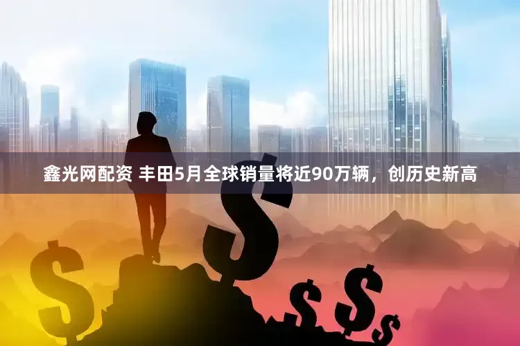 鑫光网配资 丰田5月全球销量将近90万辆，创历史新高