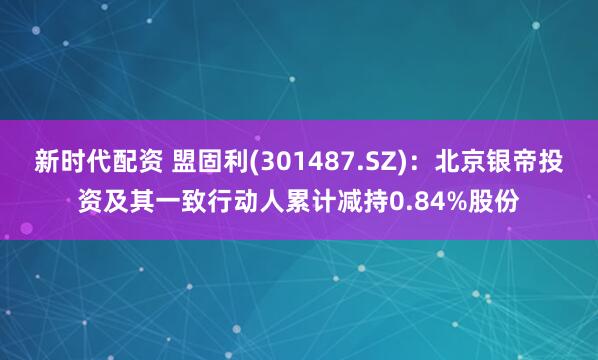 新时代配资 盟固利(301487.SZ)：北京银帝投资及其一致行动人累计减持0.84%股份