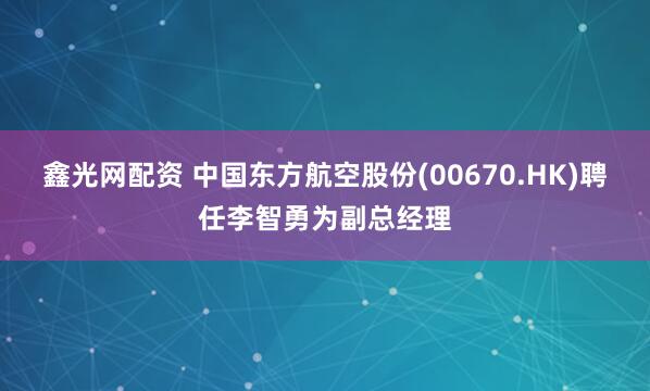 鑫光网配资 中国东方航空股份(00670.HK)聘任李智勇为副总经理