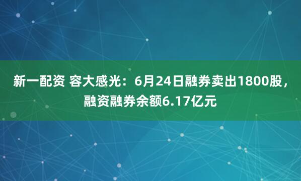 新一配资 容大感光：6月24日融券卖出1800股，融资融券余额6.17亿元