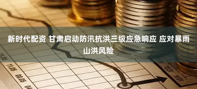 新时代配资 甘肃启动防汛抗洪三级应急响应 应对暴雨山洪风险