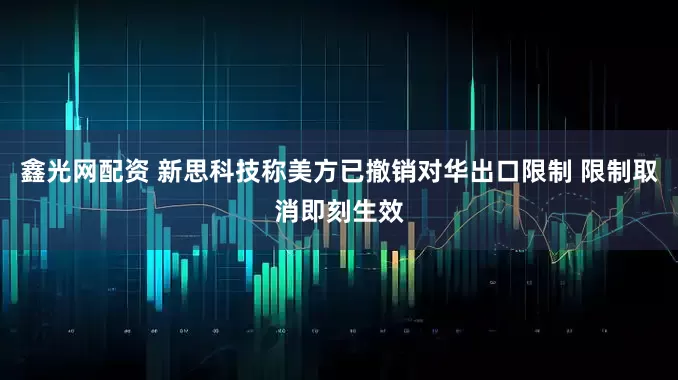 鑫光网配资 新思科技称美方已撤销对华出口限制 限制取消即刻生效