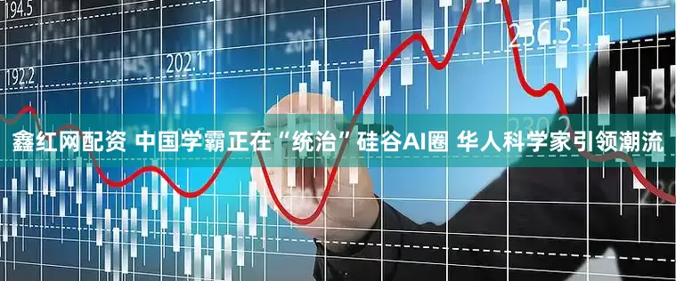 鑫红网配资 中国学霸正在“统治”硅谷AI圈 华人科学家引领潮流