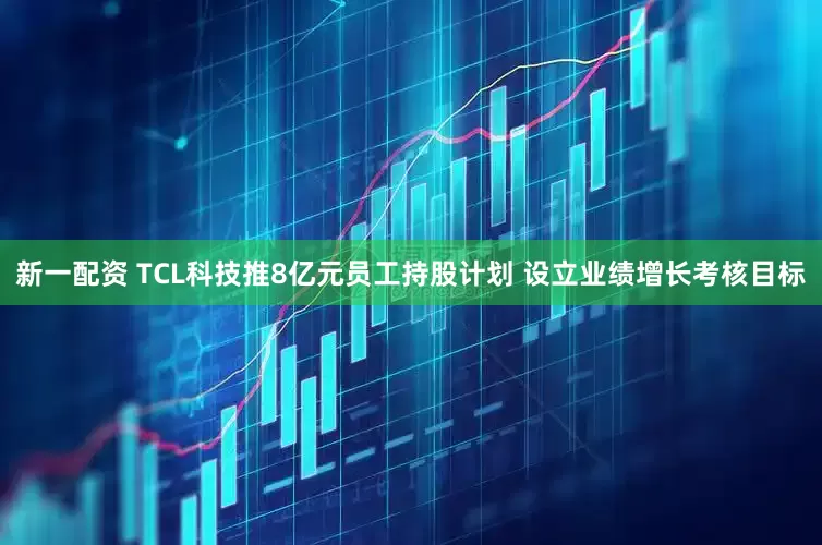 新一配资 TCL科技推8亿元员工持股计划 设立业绩增长考核目标