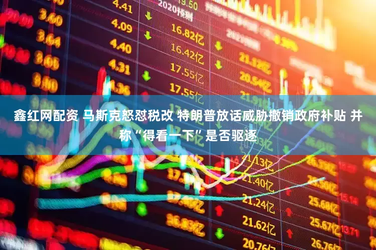 鑫红网配资 马斯克怒怼税改 特朗普放话威胁撤销政府补贴 并称“得看一下”是否驱逐