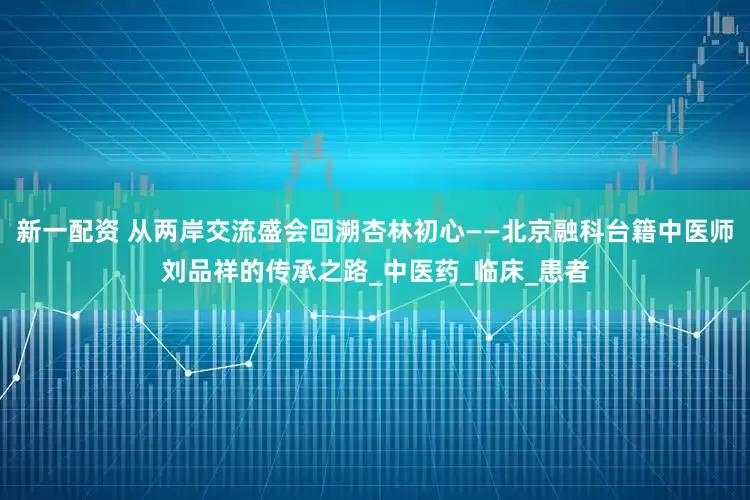 新一配资 从两岸交流盛会回溯杏林初心——北京融科台籍中医师刘品祥的传承之路_中医药_临床_患者