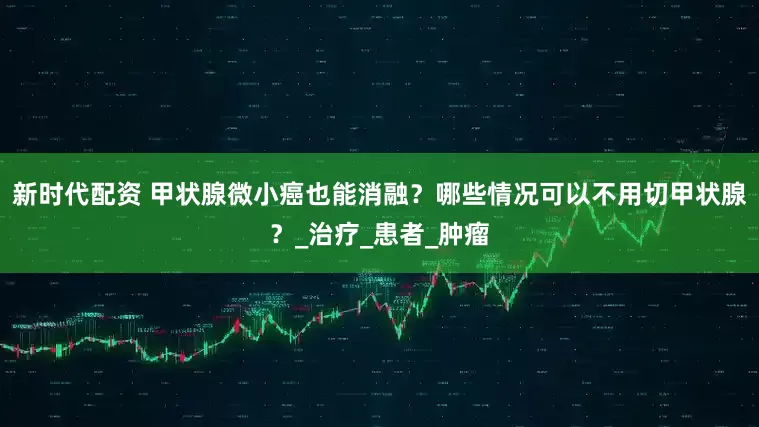 新时代配资 甲状腺微小癌也能消融？哪些情况可以不用切甲状腺？_治疗_患者_肿瘤