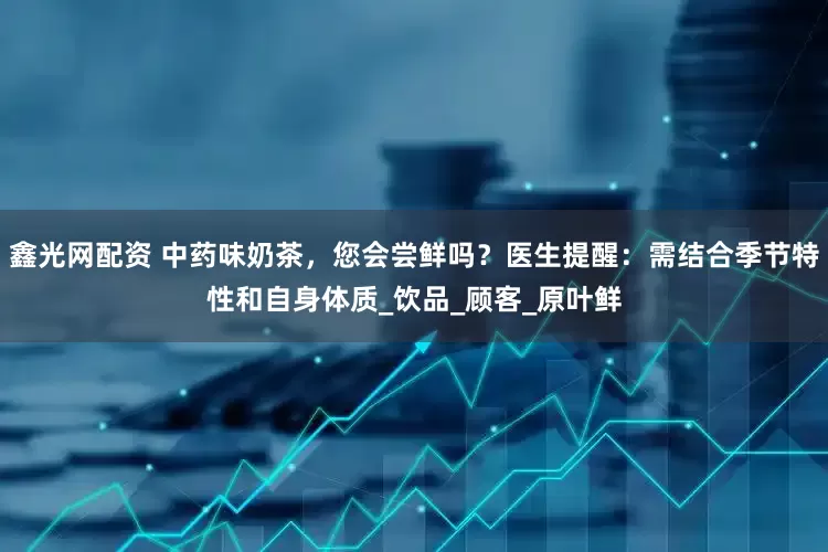 鑫光网配资 中药味奶茶，您会尝鲜吗？医生提醒：需结合季节特性和自身体质_饮品_顾客_原叶鲜