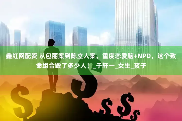 鑫红网配资 从包丽案到陈立人案，重度恋爱脑+NPD，这个致命组合毁了多少人！_于轩一_女生_孩子