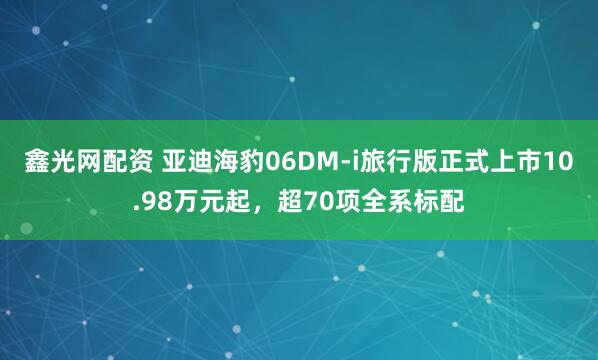 鑫光网配资 亚迪海豹06DM-i旅行版正式上市10.98万元起，超70项全系标配