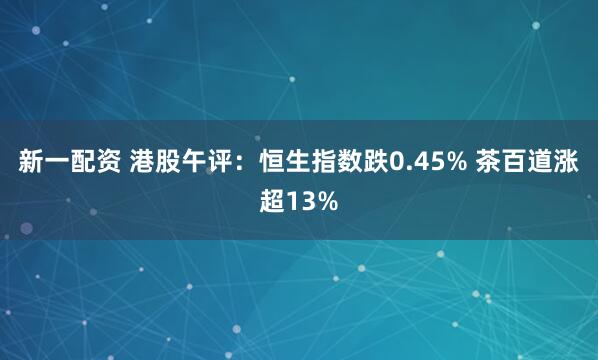 新一配资 港股午评：恒生指数跌0.45% 茶百道涨超13%