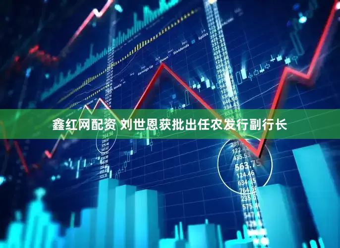 鑫红网配资 刘世恩获批出任农发行副行长