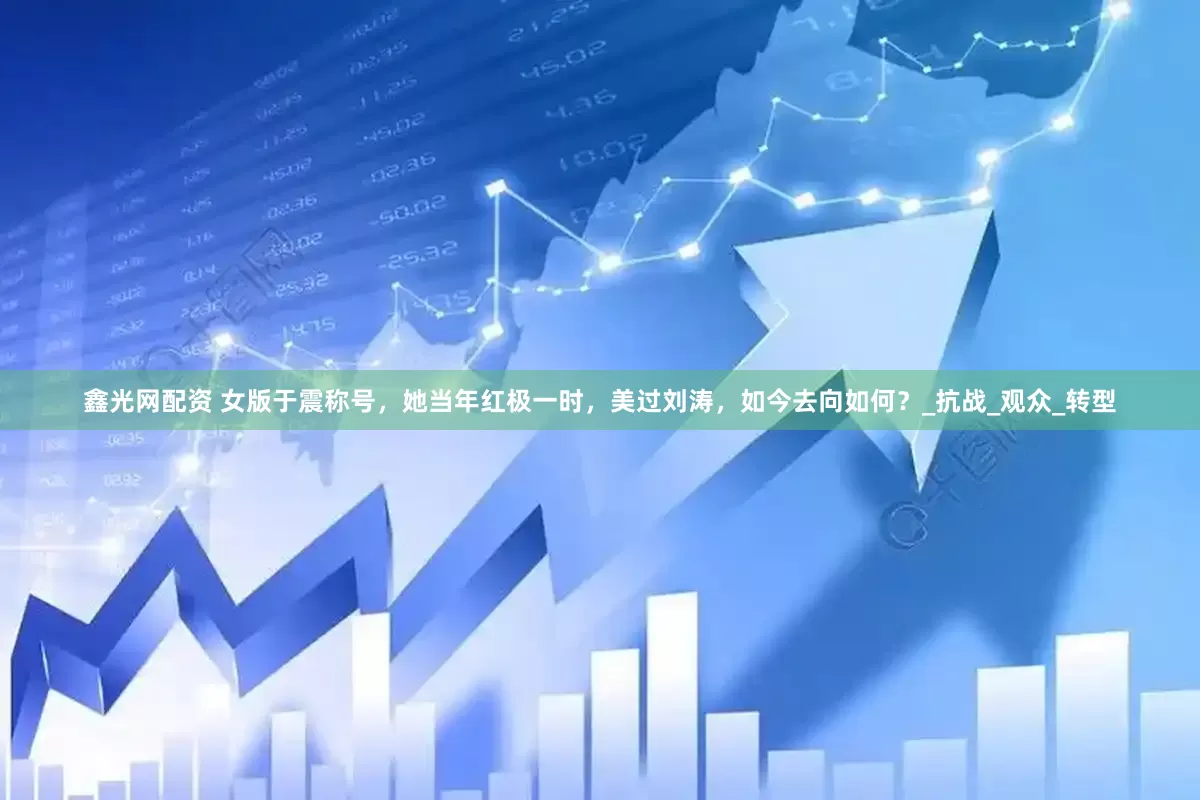 鑫光网配资 女版于震称号，她当年红极一时，美过刘涛，如今去向如何？_抗战_观众_转型