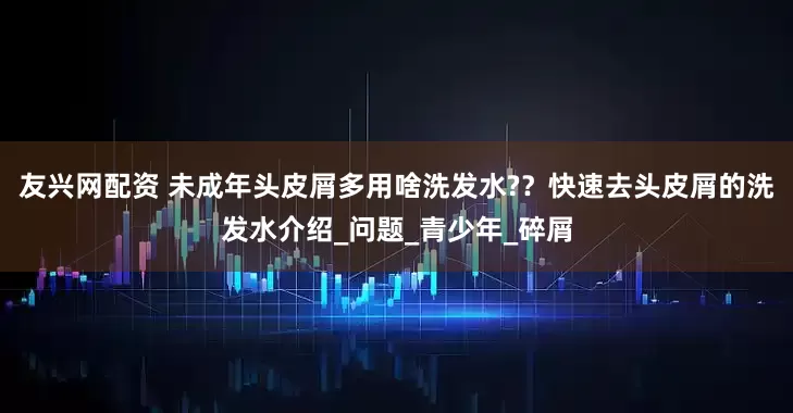 友兴网配资 未成年头皮屑多用啥洗发水?？快速去头皮屑的洗发水介绍_问题_青少年_碎屑
