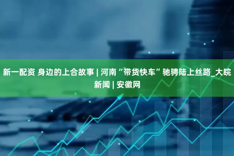 新一配资 身边的上合故事 | 河南“带货快车”驰骋陆上丝路_大皖新闻 | 安徽网