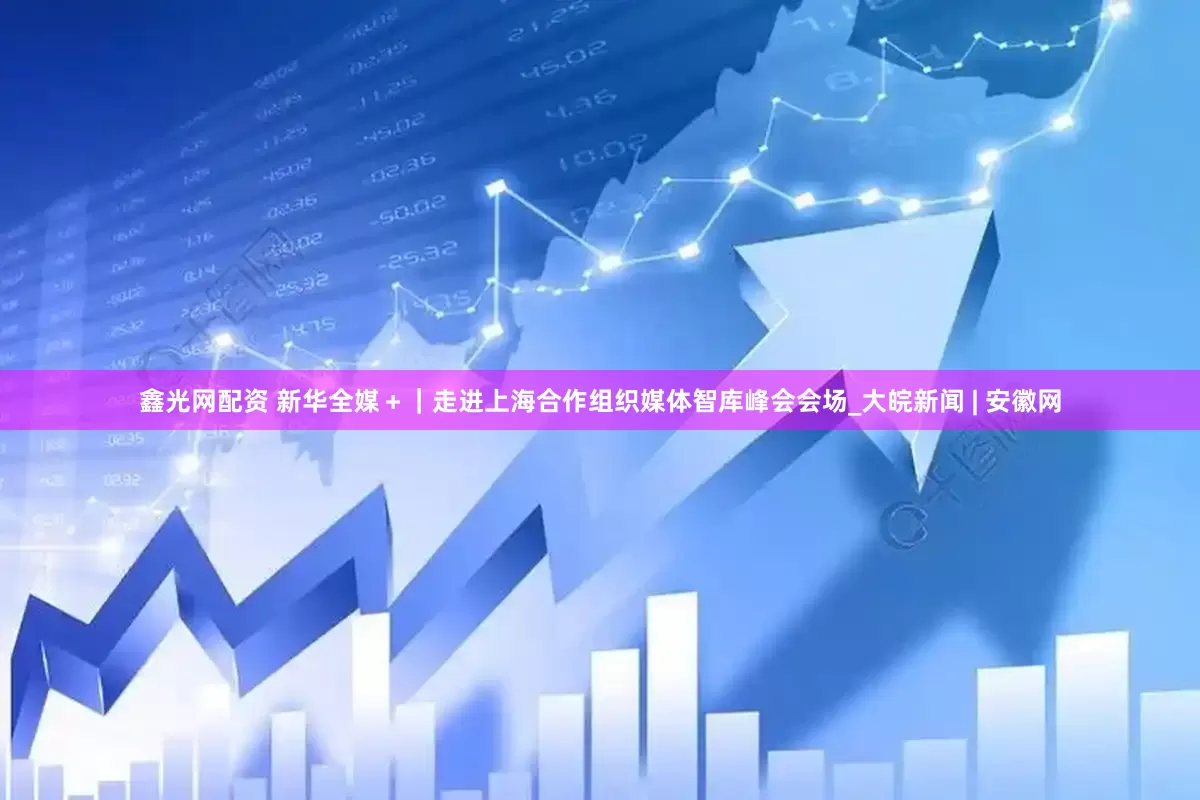 鑫光网配资 新华全媒＋｜走进上海合作组织媒体智库峰会会场_大皖新闻 | 安徽网