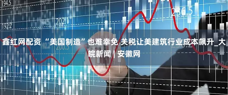 鑫红网配资 “美国制造”也难幸免 关税让美建筑行业成本飙升_大皖新闻 | 安徽网