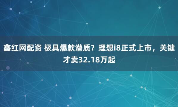 鑫红网配资 极具爆款潜质？理想i8正式上市，关键才卖32.18万起