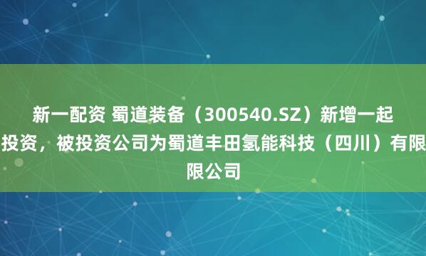 新一配资 蜀道装备（300540.SZ）新增一起对外投资，被投资公司为蜀道丰田氢能科技（四川）有限公司