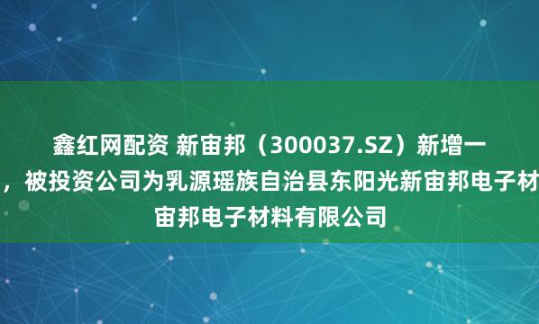 鑫红网配资 新宙邦（300037.SZ）新增一起对外投资，被投资公司为乳源瑶族自治县东阳光新宙邦电子材料有限公司