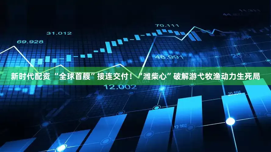 新时代配资 “全球首艘”接连交付！“潍柴心”破解游弋牧渔动力生死局