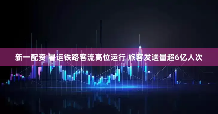 新一配资 暑运铁路客流高位运行 旅客发送量超6亿人次