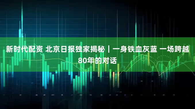 新时代配资 北京日报独家揭秘｜一身铁血灰蓝 一场跨越80年的对话