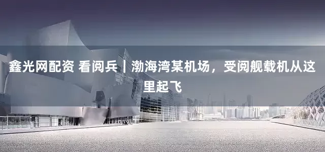 鑫光网配资 看阅兵｜渤海湾某机场，受阅舰载机从这里起飞