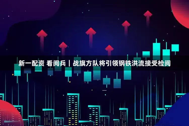 新一配资 看阅兵｜战旗方队将引领钢铁洪流接受检阅