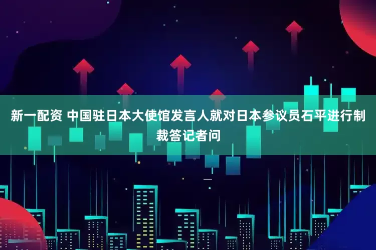 新一配资 中国驻日本大使馆发言人就对日本参议员石平进行制裁答记者问