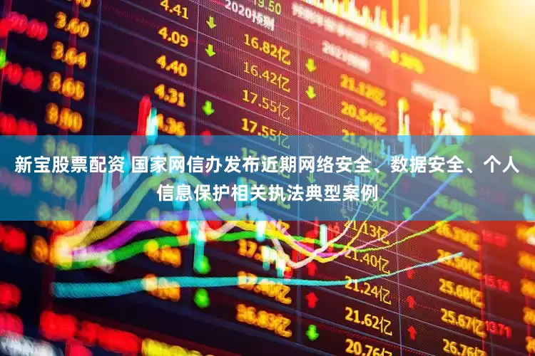 新宝股票配资 国家网信办发布近期网络安全、数据安全、个人信息保护相关执法典型案例
