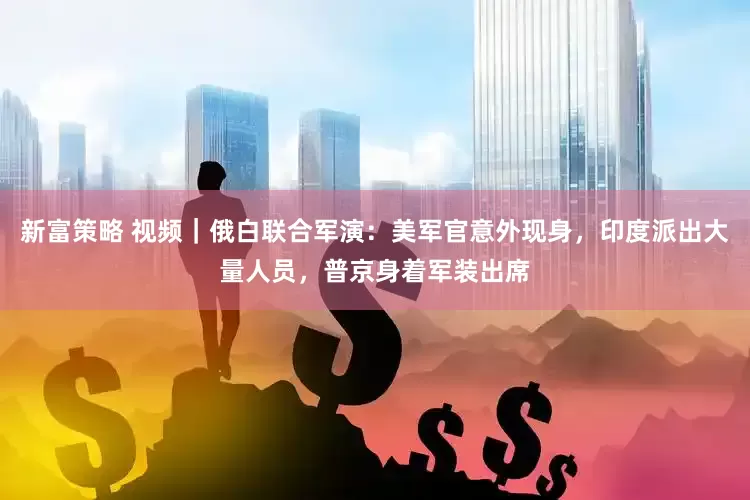 新富策略 视频｜俄白联合军演：美军官意外现身，印度派出大量人员，普京身着军装出席