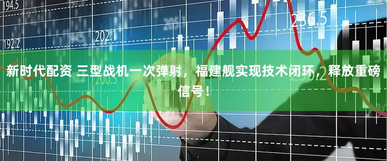 新时代配资 三型战机一次弹射，福建舰实现技术闭环，释放重磅信号！