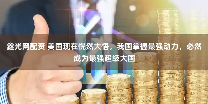 鑫光网配资 美国现在恍然大悟，我国掌握最强动力，必然成为最强超级大国