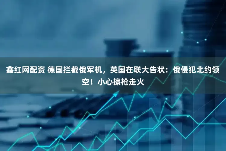 鑫红网配资 德国拦截俄军机，英国在联大告状：俄侵犯北约领空！小心擦枪走火