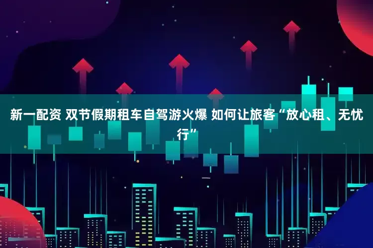 新一配资 双节假期租车自驾游火爆 如何让旅客“放心租、无忧行”