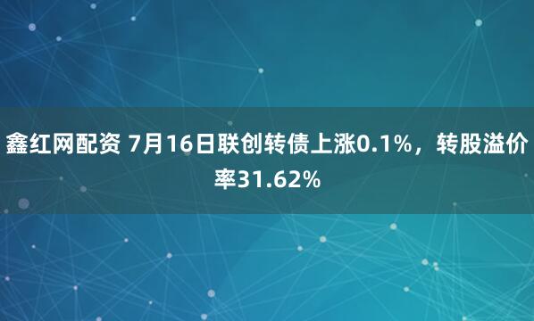 鑫红网配资 7月16日联创转债上涨0.1%，转股溢价率31.62%