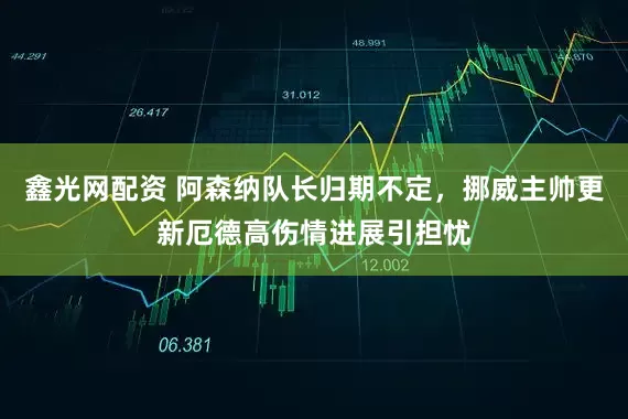 鑫光网配资 阿森纳队长归期不定，挪威主帅更新厄德高伤情进展引担忧