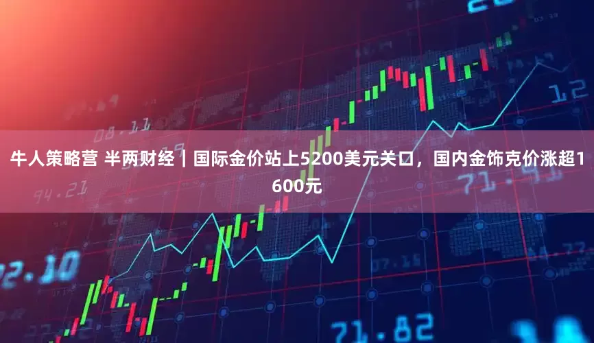 牛人策略营 半两财经｜国际金价站上5200美元关口，国内金饰克价涨超1600元