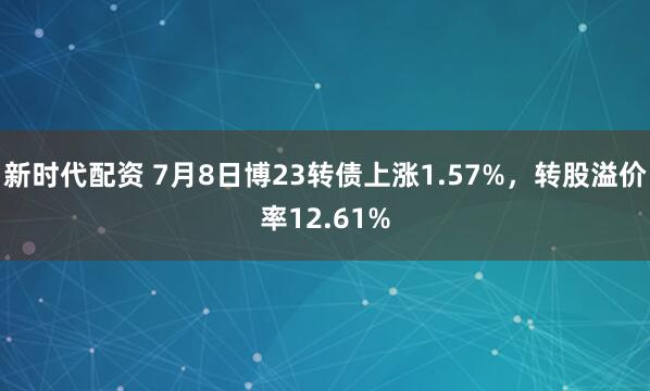新时代配资 7月8日博23转债上涨1.57%，转股溢价率12.61%