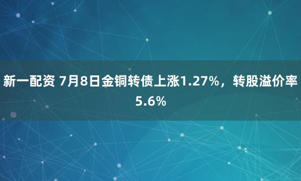 新一配资 7月8日金铜转债上涨1.27%，转股溢价率5.6%