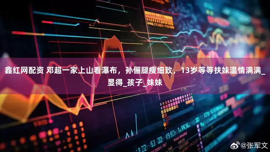 鑫红网配资 邓超一家上山看瀑布，孙俪腿瘦细致，13岁等等扶妹温情满满_显得_孩子_妹妹
