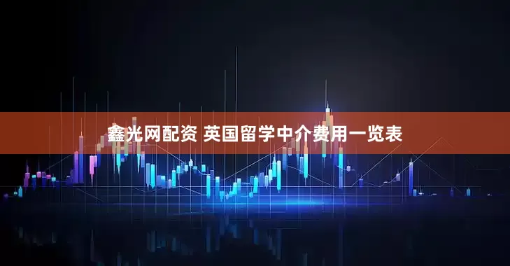 鑫光网配资 英国留学中介费用一览表