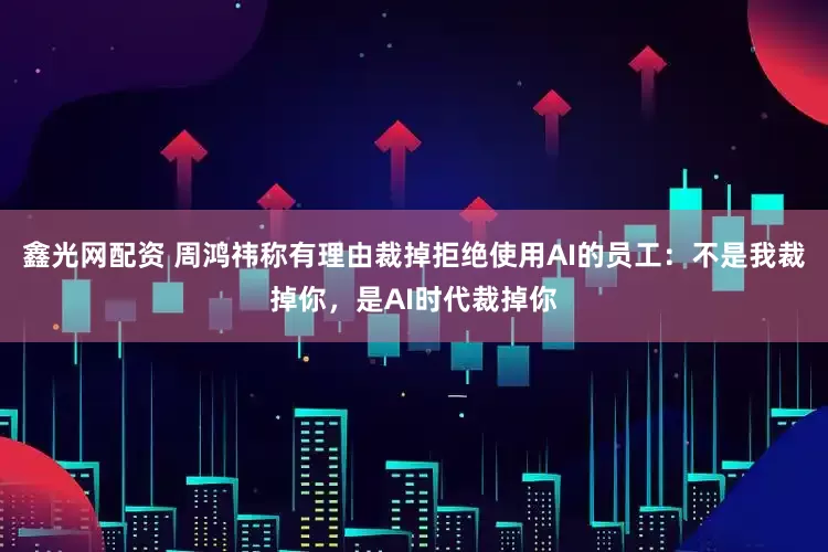 鑫光网配资 周鸿祎称有理由裁掉拒绝使用AI的员工：不是我裁掉你，是AI时代裁掉你