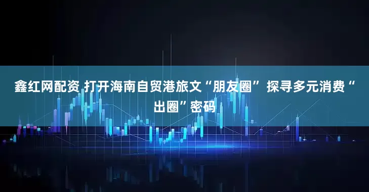 鑫红网配资 打开海南自贸港旅文“朋友圈” 探寻多元消费“出圈”密码