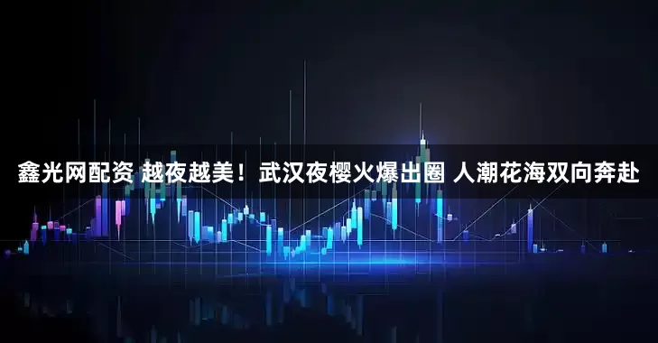 鑫光网配资 越夜越美！武汉夜樱火爆出圈 人潮花海双向奔赴