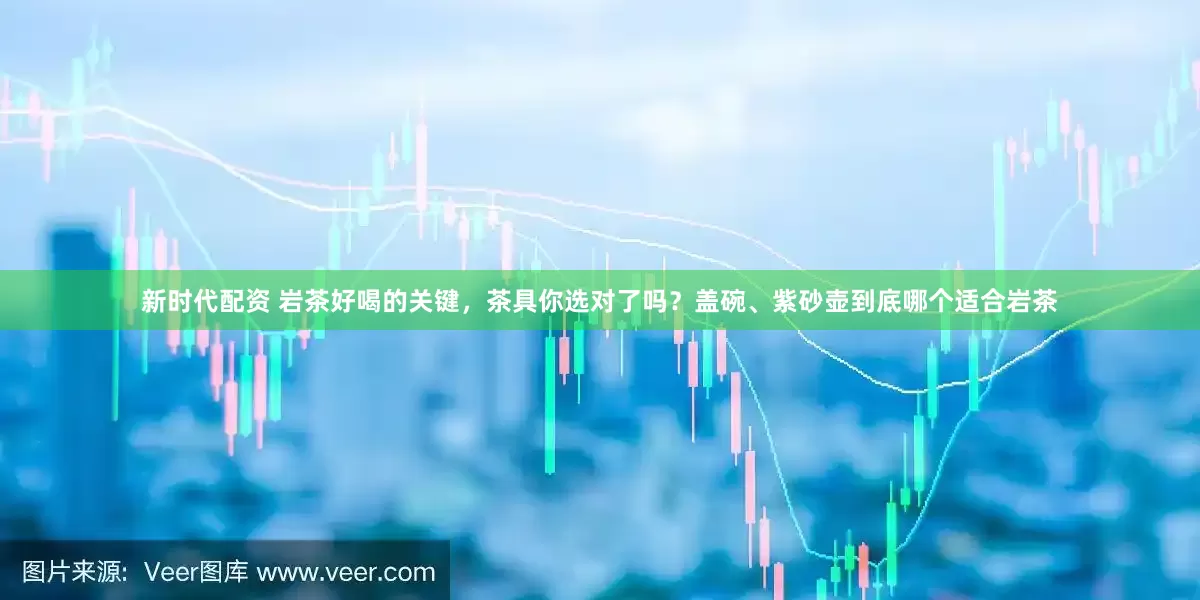 新时代配资 岩茶好喝的关键，茶具你选对了吗？盖碗、紫砂壶到底哪个适合岩茶