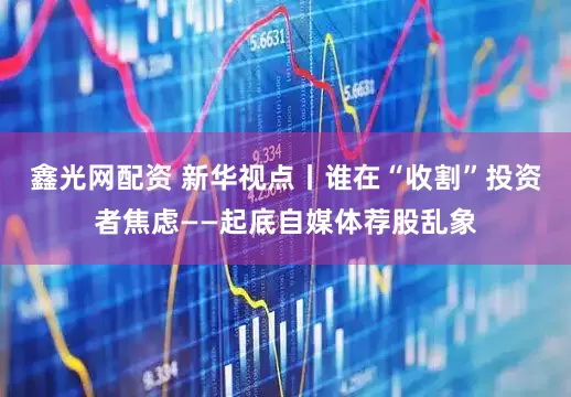 鑫光网配资 新华视点丨谁在“收割”投资者焦虑——起底自媒体荐股乱象